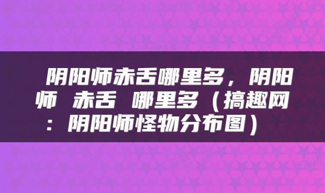  阴阳师赤舌哪里多，阴阳师 赤舌 哪里多（搞趣网：阴阳师怪物分布图） 