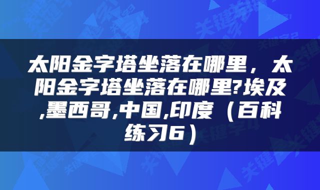 太阳金字塔坐落在哪里，太阳金字塔坐落在哪里?埃及,墨西哥,中国,印度（百科练习6）