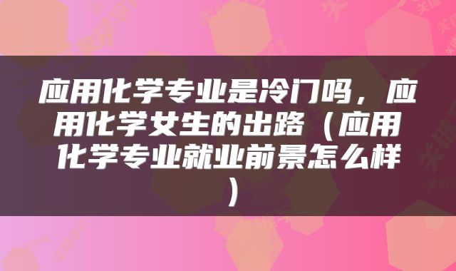 应用化学专业是冷门吗，应用化学女生的出路（应用化学专业就业前景怎么样）