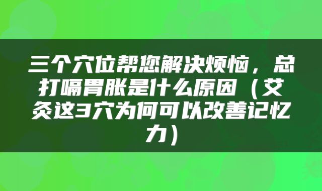 三个穴位帮您解决烦恼，总打嗝胃胀是什么原因（艾灸这3穴为何可以改善记忆力）