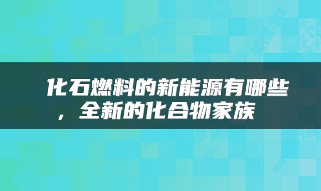  化石燃料的新能源有哪些，全新的化合物家族 