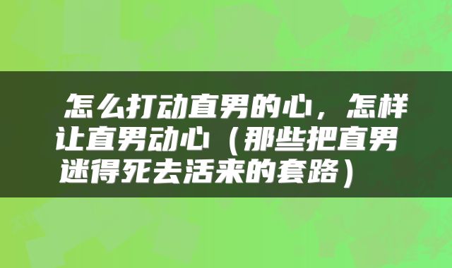  怎么打动直男的心，怎样让直男动心（那些把直男迷得死去活来的套路） 