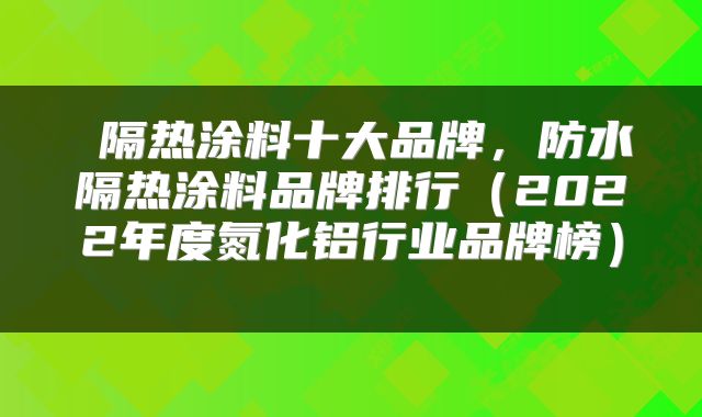  隔热涂料十大品牌，防水隔热涂料品牌排行（2022年度氮化铝行业品牌榜） 