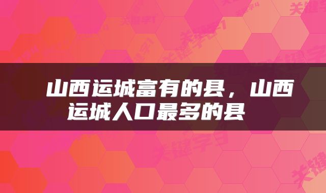  山西运城富有的县，山西运城人口最多的县 