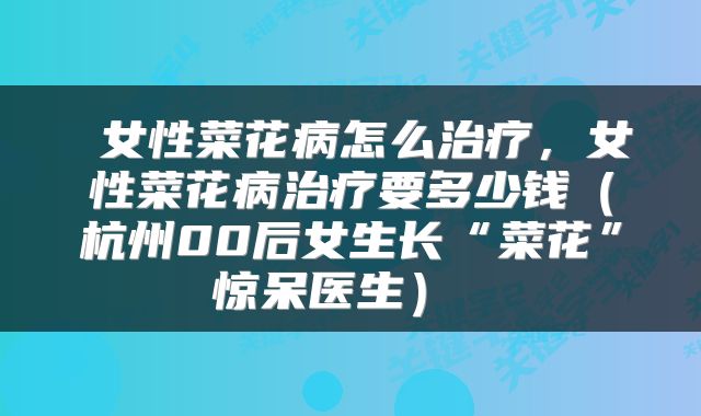  女性菜花病怎么治疗，女性菜花病治疗要多少钱（杭州00后女生长“菜花”惊呆医生） 