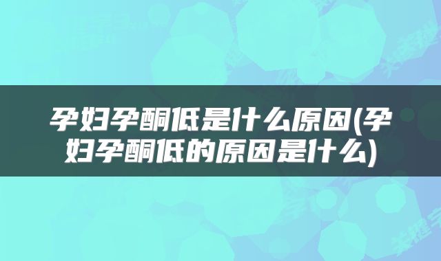 孕妇孕酮低是什么原因(孕妇孕酮低的原因是什么)