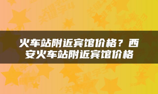 火车站附近宾馆价格？西安火车站附近宾馆价格