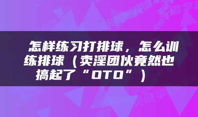  怎样练习打排球，怎么训练排球（卖淫团伙竟然也搞起了“OTO”） 