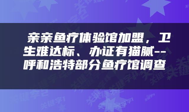  亲亲鱼疗体验馆加盟，卫生难达标、办证有猫腻--呼和浩特部分鱼疗馆调查 