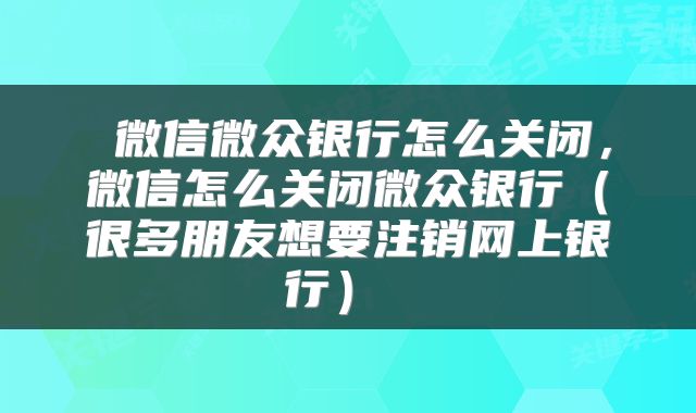  微信微众银行怎么关闭，微信怎么关闭微众银行（很多朋友想要注销网上银行） 
