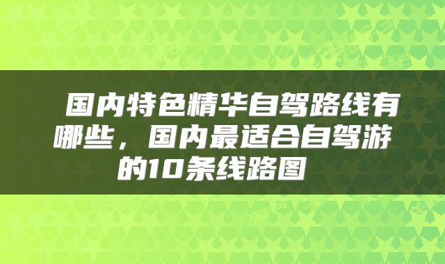  国内特色精华自驾路线有哪些，国内最适合自驾游的10条线路图 