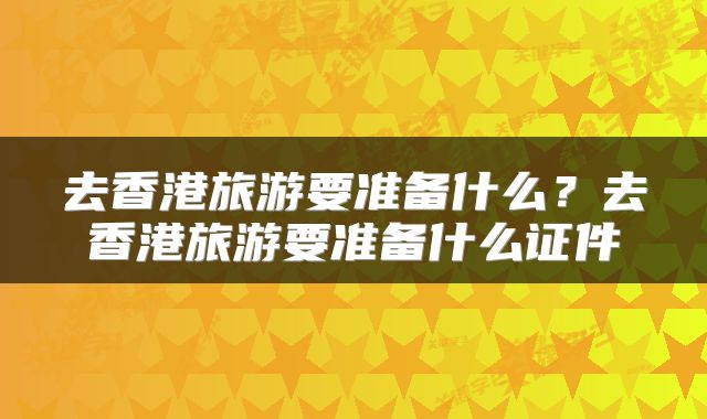 去香港旅游要准备什么？去香港旅游要准备什么证件