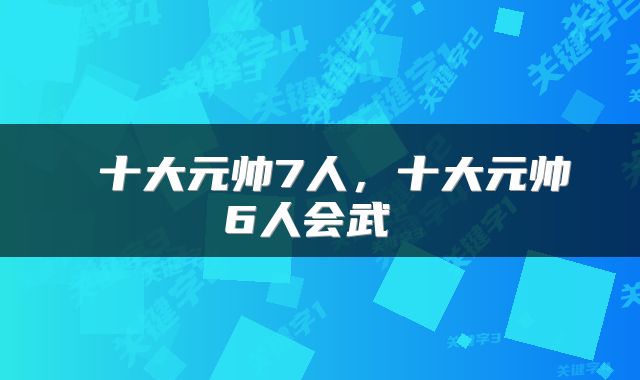  十大元帅7人，十大元帅6人会武 