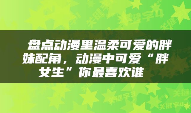  盘点动漫里温柔可爱的胖妹配角，动漫中可爱“胖女生”你最喜欢谁 