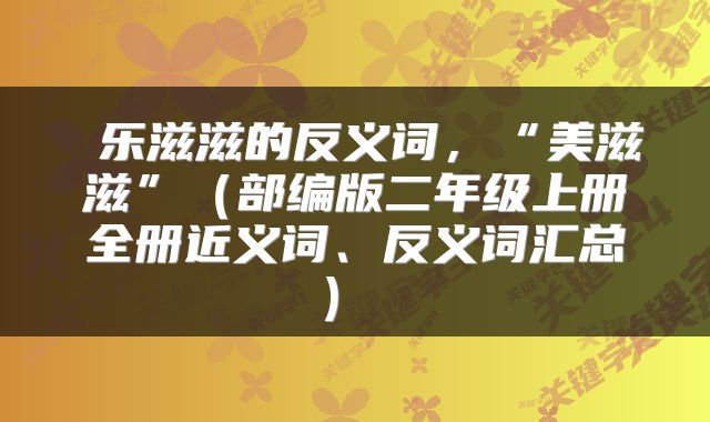  乐滋滋的反义词，“美滋滋”（部编版二年级上册全册近义词、反义词汇总） 