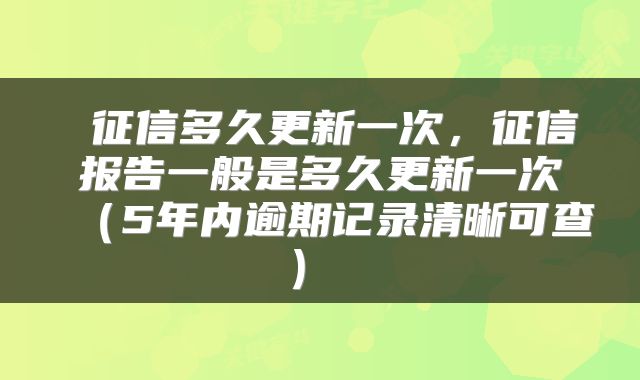 征信多久更新一次,征信报告一般是多久更新一次(5年内逾期记录清晰可查)