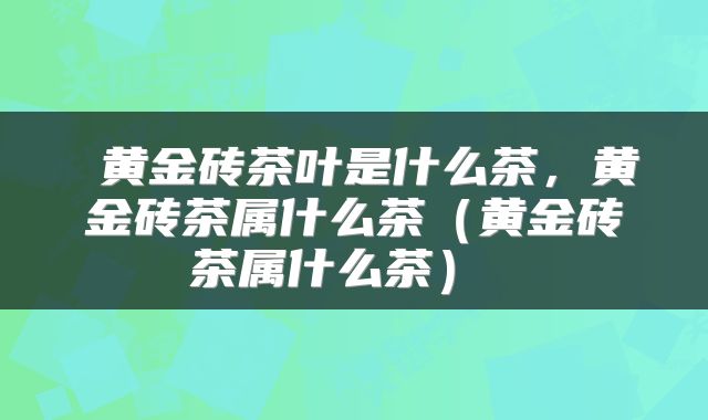  黄金砖茶叶是什么茶，黄金砖茶属什么茶（黄金砖茶属什么茶） 