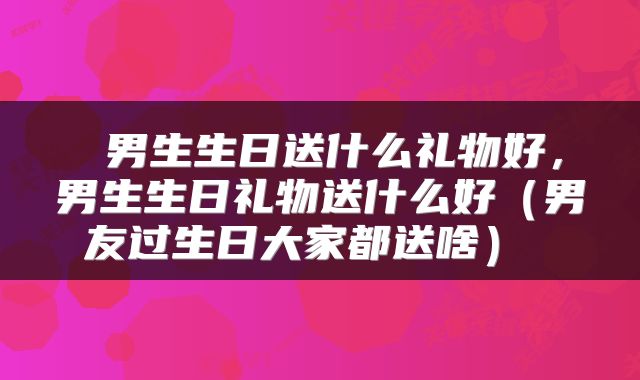  男生生日送什么礼物好，男生生日礼物送什么好（男友过生日大家都送啥） 