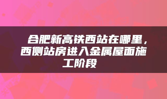  合肥新高铁西站在哪里，西侧站房进入金属屋面施工阶段 