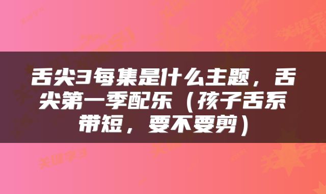 舌尖3每集是什么主题，舌尖第一季配乐（孩子舌系带短，要不要剪）