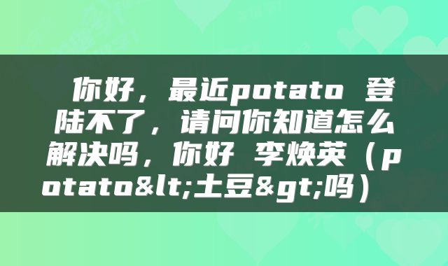  你好，最近potato 登陆不了，请问你知道怎么解决吗，你好 李焕英（potato<土豆>吗） 