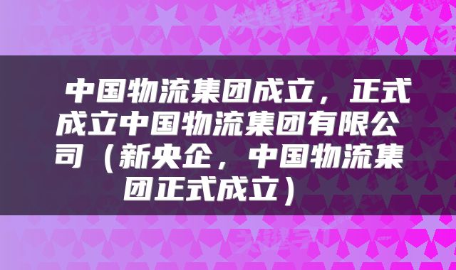  中国物流集团成立，正式成立中国物流集团有限公司（新央企，中国物流集团正式成立） 