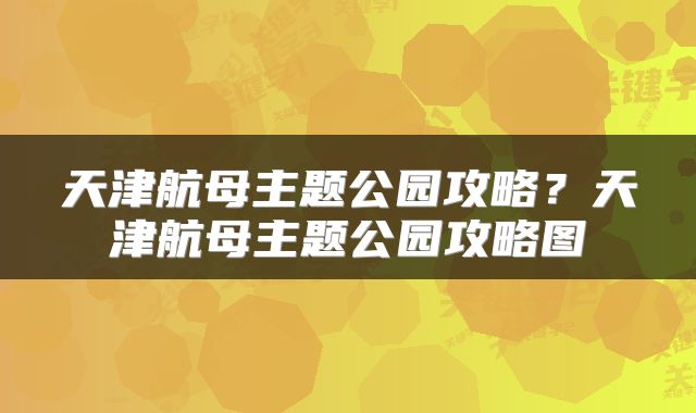 天津航母主题公园攻略?天津航母主题公园攻略图