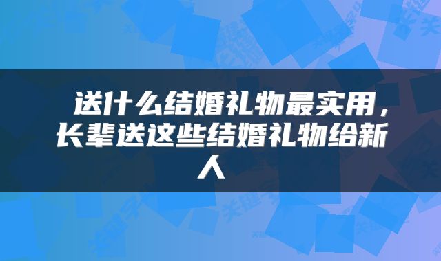 送什么结婚礼物最实用，长辈送这些结婚礼物给新人 