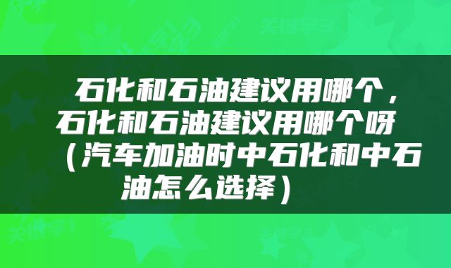  石化和石油建议用哪个，石化和石油建议用哪个呀（汽车加油时中石化和中石油怎么选择） 
