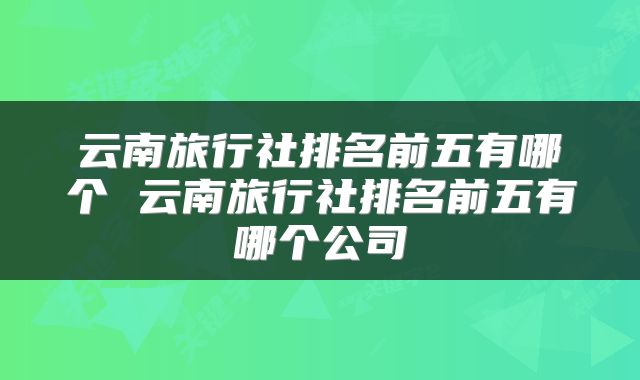 云南旅行社排名前五有哪个 云南旅行社排名前五有哪个公司