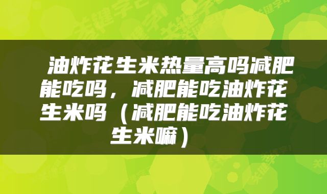  油炸花生米热量高吗减肥能吃吗，减肥能吃油炸花生米吗（减肥能吃油炸花生米嘛） 