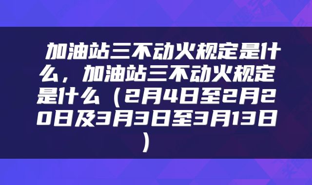  加油站三不动火规定是什么，加油站三不动火规定是什么（2月4日至2月20日及3月3日至3月13日） 