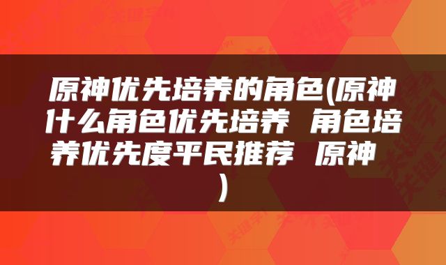 原神优先培养的角色(原神什么角色优先培养 角色培养优先度平民推荐 原神 )
