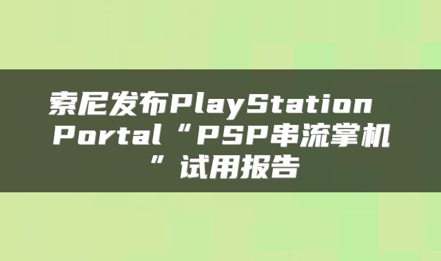 索尼发布PlayStation Portal“PSP串流掌机”试用报告