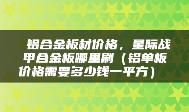  铝合金板材价格，星际战甲合金板哪里刷（铝单板价格需要多少钱一平方） 