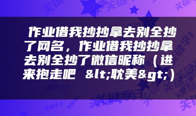  作业借我抄抄拿去别全抄了网名，作业借我抄抄拿去别全抄了微信昵称（进来抱走吧 <耽美>） 
