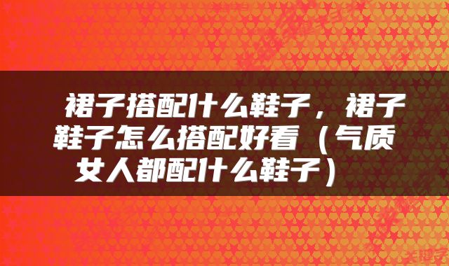  裙子搭配什么鞋子，裙子鞋子怎么搭配好看（气质女人都配什么鞋子） 