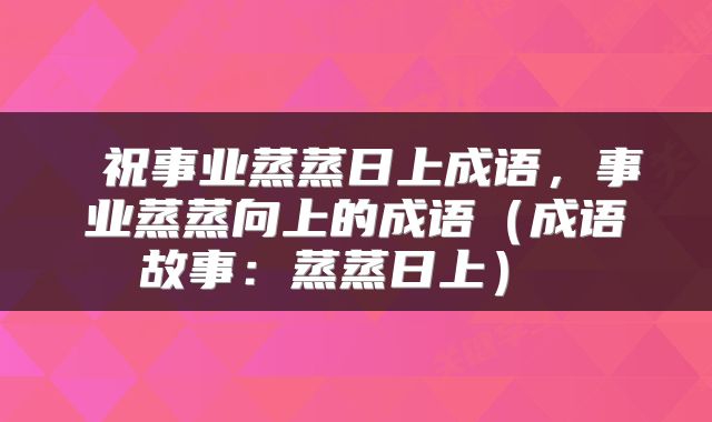 祝事业蒸蒸日上成语,事业蒸蒸向上的成语(成语故事:蒸蒸日上)