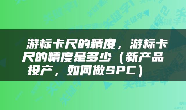  游标卡尺的精度，游标卡尺的精度是多少（新产品投产，如何做SPC） 