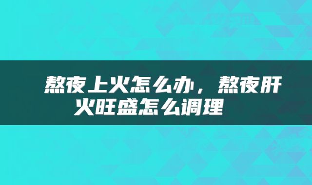  熬夜上火怎么办，熬夜肝火旺盛怎么调理 