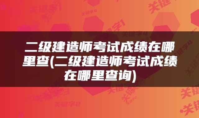 二级建造师考试成绩在哪里查(二级建造师考试成绩在哪里查询)