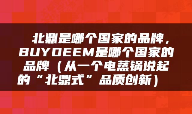 北鼎是哪个国家的品牌，BUYDEEM是哪个国家的品牌（从一个电蒸锅说起的“北鼎式”品质创新） 