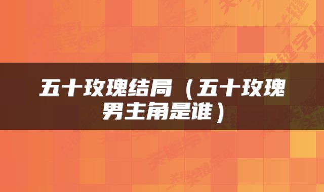 五十玫瑰结局（五十玫瑰男主角是谁）