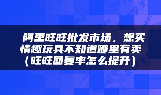  阿里旺旺批发市场，想买情趣玩具不知道哪里有卖（旺旺回复率怎么提升） 
