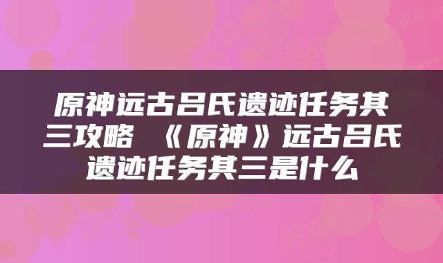 原神远古吕氏遗迹任务其三攻略 《原神》远古吕氏遗迹任务其三是什么