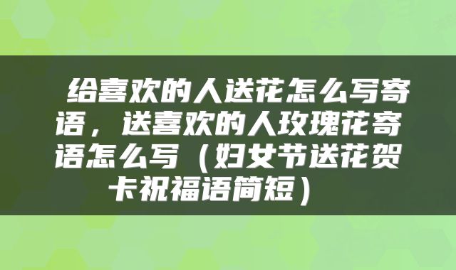  给喜欢的人送花怎么写寄语，送喜欢的人玫瑰花寄语怎么写（妇女节送花贺卡祝福语简短） 