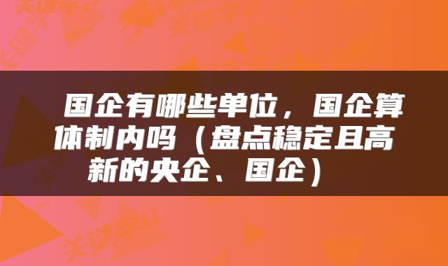  国企有哪些单位，国企算体制内吗（盘点稳定且高新的央企、国企） 