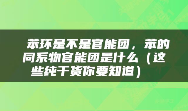 苯环是不是官能团,苯的同系物官能团是什么(这些纯干货你要知道)