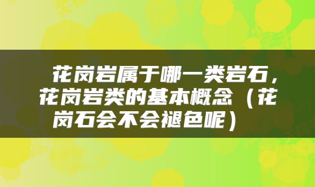 花岗岩属于哪一类岩石,花岗岩类的基本概念(花岗石会不会褪色呢)