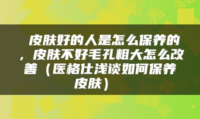 皮肤好的人是怎么保养的,皮肤不好毛孔粗大怎么改善(医格仕浅谈如何保养皮肤)